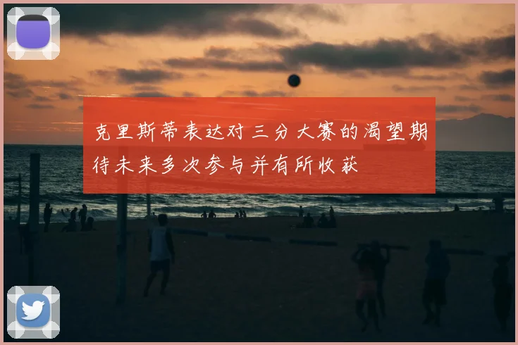 克里斯蒂表达对三分大赛的渴望期待未来多次参与并有所收获