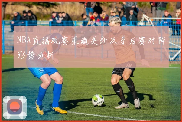 NBA直播观赛渠道更新及季后赛对阵形势分析