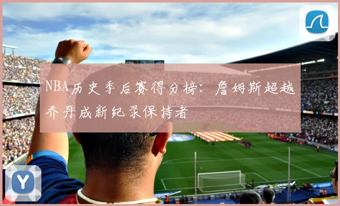 NBA历史季后赛得分榜:詹姆斯超越乔丹成新纪录保持者