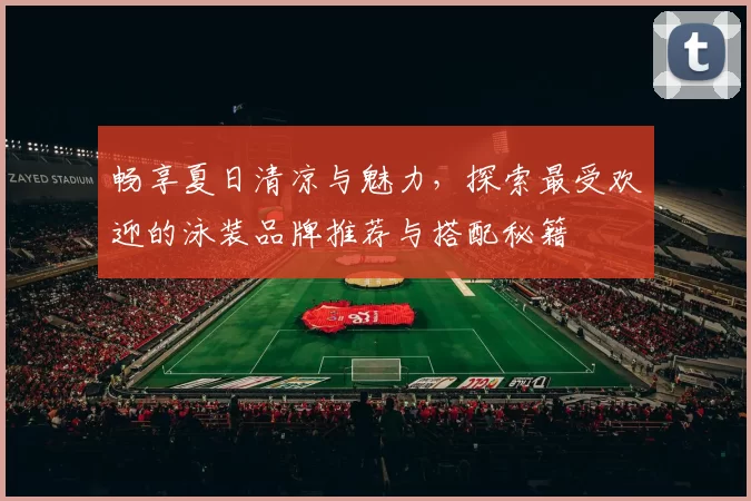 畅享夏日清凉与魅力，探索最受欢迎的泳装品牌推荐与搭配秘籍