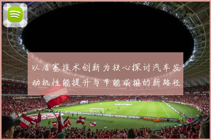 以活塞技术创新为核心探讨汽车发动机性能提升与节能减排的新路径