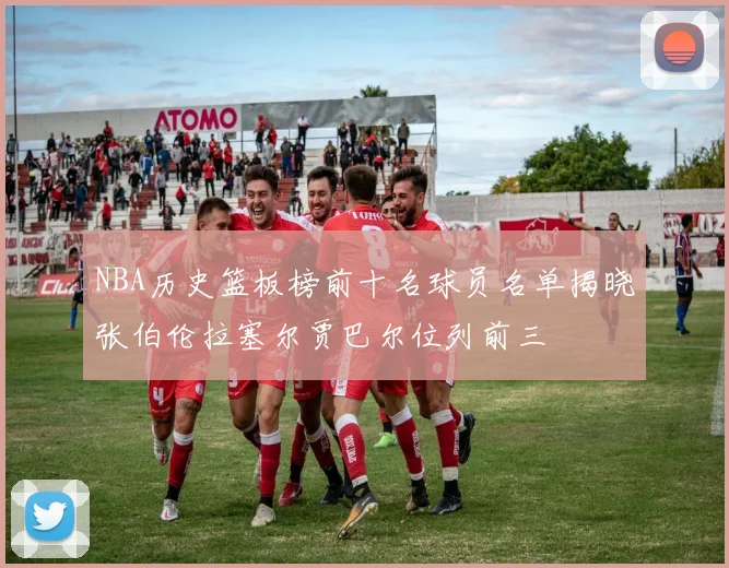 NBA历史篮板榜前十名球员名单揭晓张伯伦拉塞尔贾巴尔位列前三