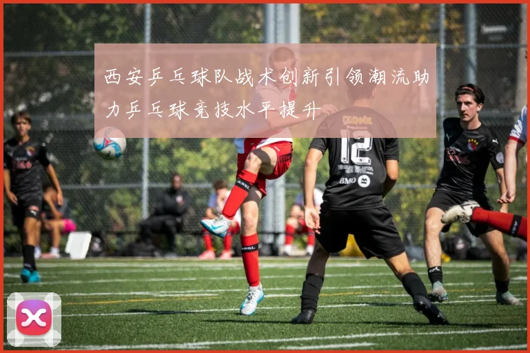 西安乒乓球队战术创新引领潮流助力乒乓球竞技水平提升