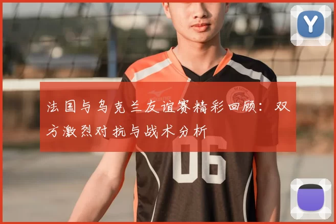 法国与乌克兰友谊赛精彩回顾：双方激烈对抗与战术分析