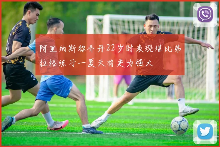 阿里纳斯称乔丹22岁时表现堪比弗拉格练习一夏天将更为强大