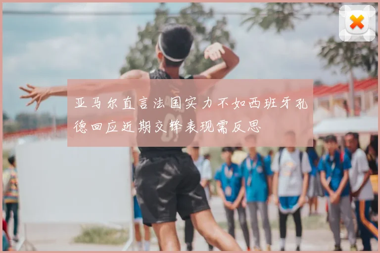 亚马尔直言法国实力不如西班牙孔德回应近期交锋表现需反思