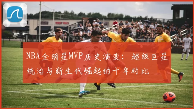 NBA全明星MVP历史演变：超级巨星统治与新生代崛起的十年对比