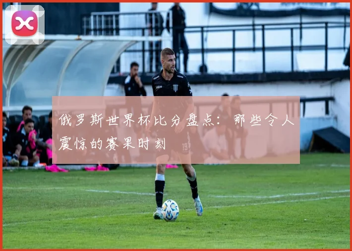 俄罗斯世界杯比分盘点:那些令人震惊的赛果时刻