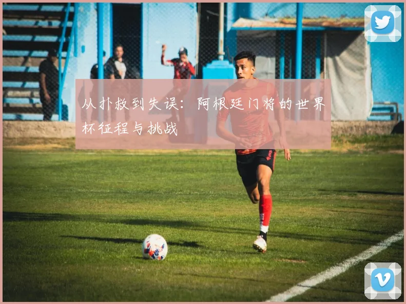 从扑救到失误：阿根廷门将的世界杯征程与挑战