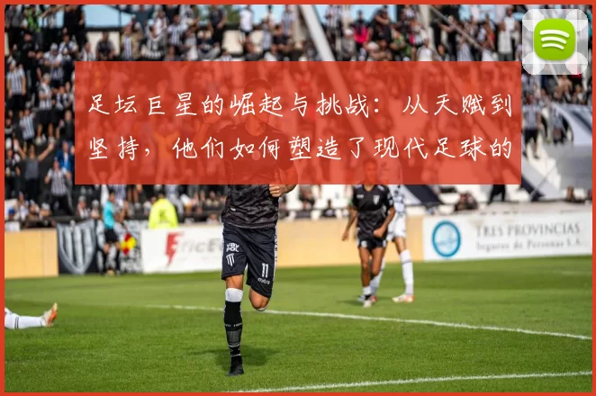 足坛巨星的崛起与挑战：从天赋到坚持，他们如何塑造了现代足球的传奇