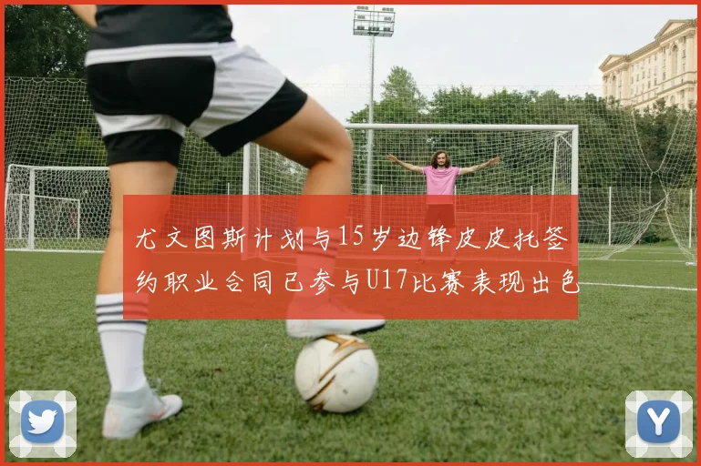 尤文图斯计划与15岁边锋皮皮托签约职业合同已参与U17比赛表现出色