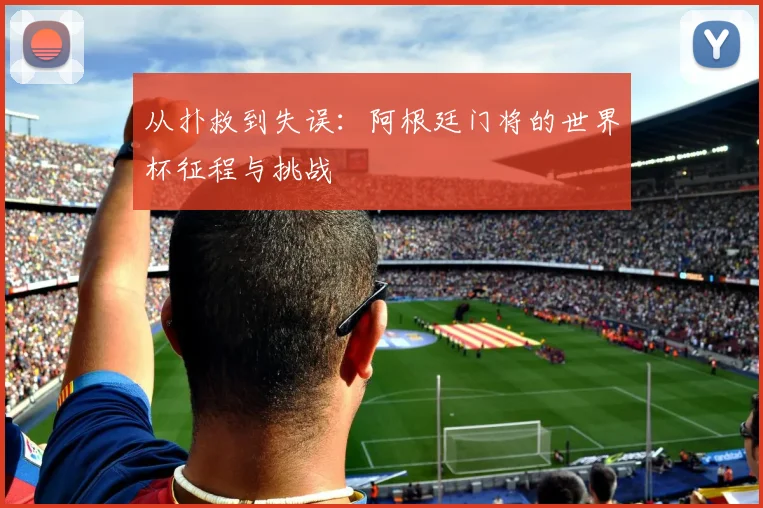 从扑救到失误：阿根廷门将的世界杯征程与挑战