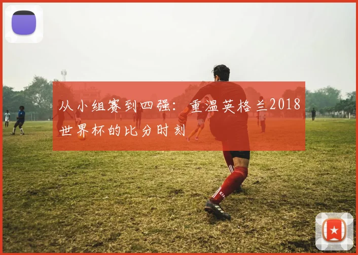 从小组赛到四强：重温英格兰2018世界杯的比分时刻
