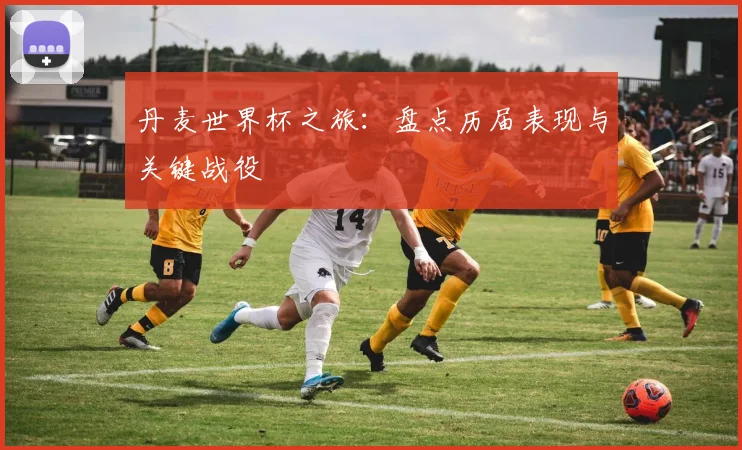 丹麦世界杯之旅：盘点历届表现与关键战役