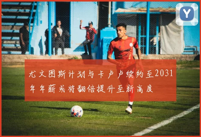 尤文图斯计划与卡卢卢续约至2031年年薪或将翻倍提升至新高度