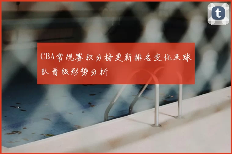 CBA常规赛积分榜更新排名变化及球队晋级形势分析