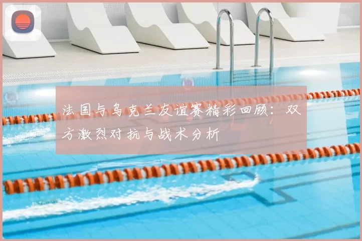 法国与乌克兰友谊赛精彩回顾：双方激烈对抗与战术分析