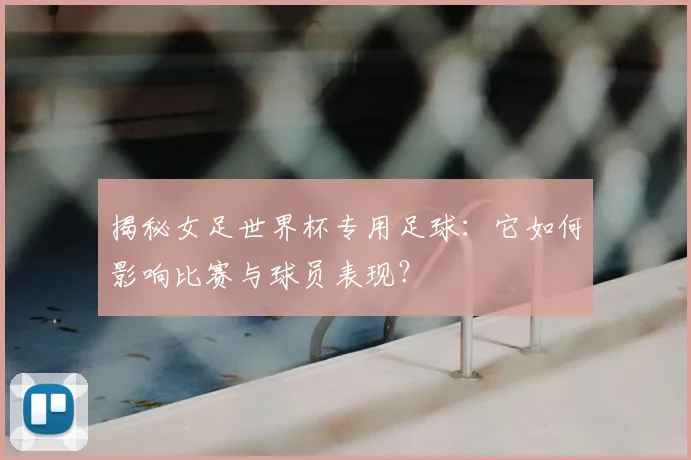 揭秘女足世界杯专用足球:它如何影响比赛与球员表现?