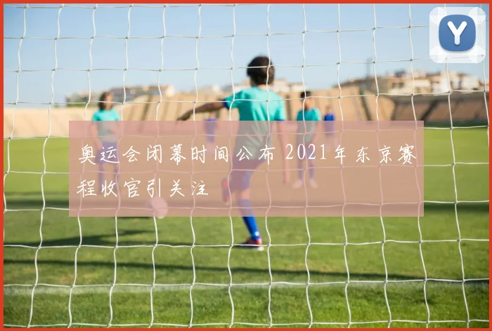 奥运会闭幕时间公布 2021年东京赛程收官引关注