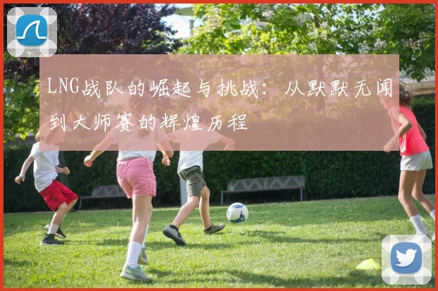LNG战队的崛起与挑战：从默默无闻到大师赛的辉煌历程