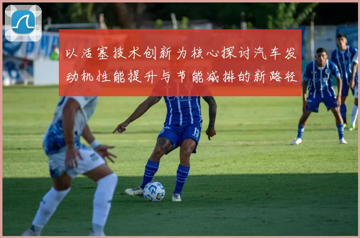 以活塞技术创新为核心探讨汽车发动机性能提升与节能减排的新路径