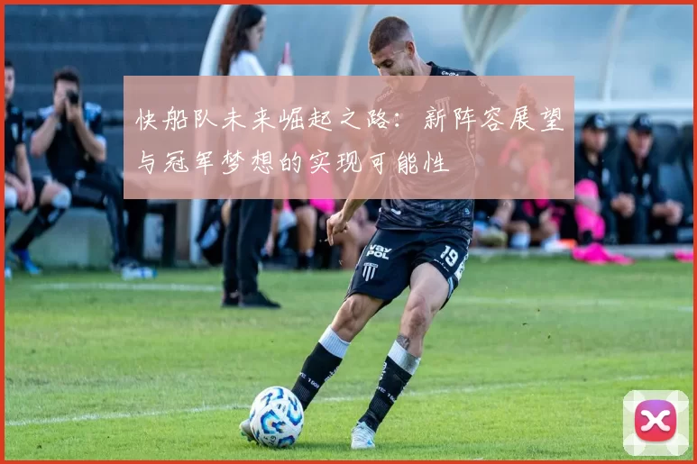 快船队未来崛起之路：新阵容展望与冠军梦想的实现可能性