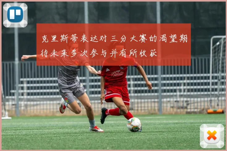 克里斯蒂表达对三分大赛的渴望期待未来多次参与并有所收获