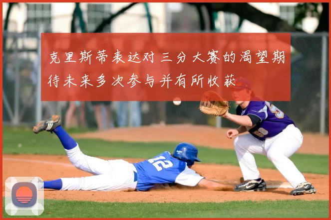 克里斯蒂表达对三分大赛的渴望期待未来多次参与并有所收获