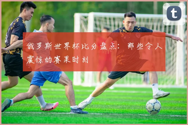 俄罗斯世界杯比分盘点:那些令人震惊的赛果时刻