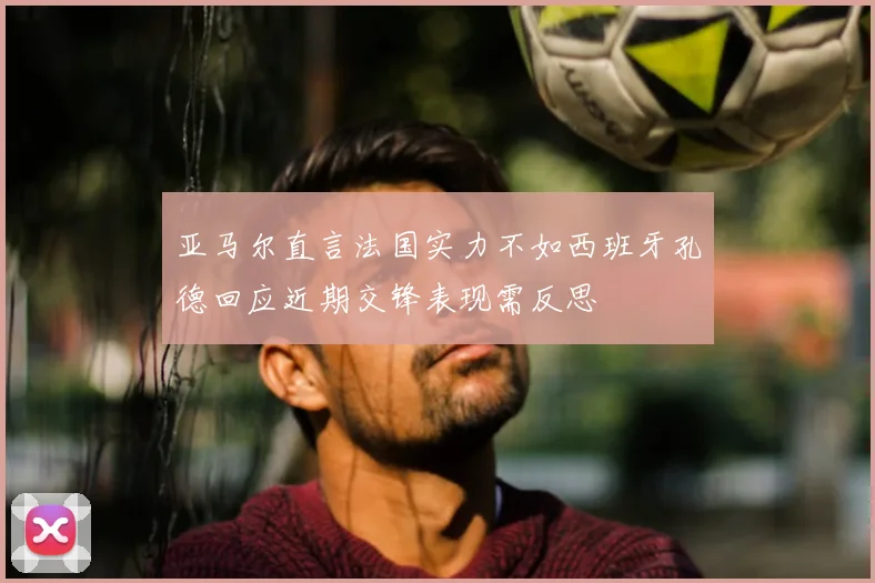 亚马尔直言法国实力不如西班牙孔德回应近期交锋表现需反思