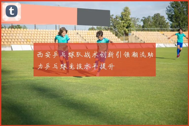 西安乒乓球队战术创新引领潮流助力乒乓球竞技水平提升