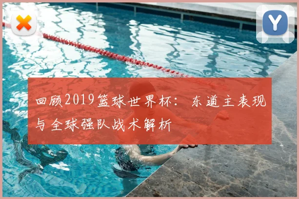 回顾2019篮球世界杯:东道主表现与全球强队战术解析