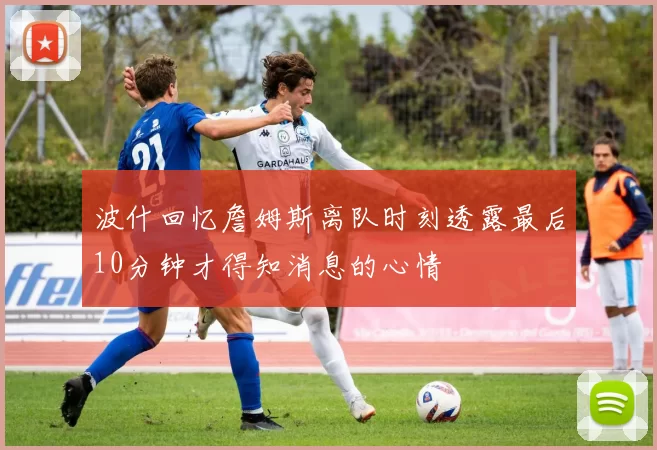 波什回忆詹姆斯离队时刻透露最后10分钟才得知消息的心情