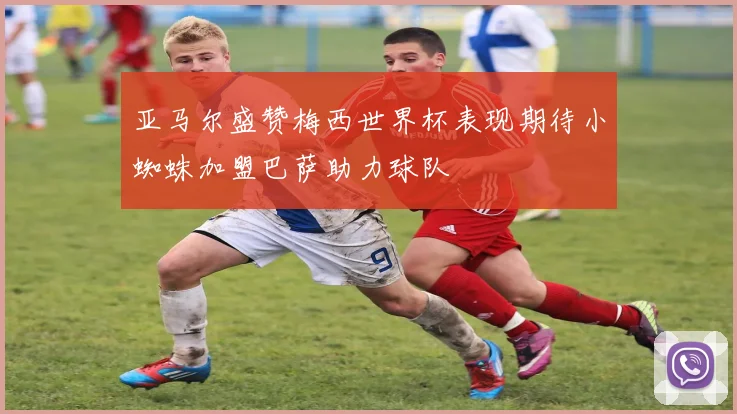 亚马尔盛赞梅西世界杯表现期待小蜘蛛加盟巴萨助力球队