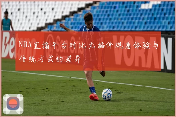 NBA直播平台对比无插件观看体验与传统方式的差异