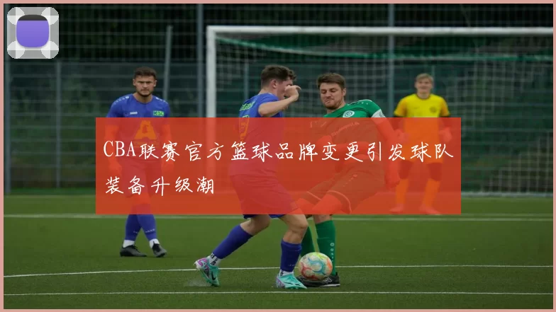 CBA联赛官方篮球品牌变更引发球队装备升级潮