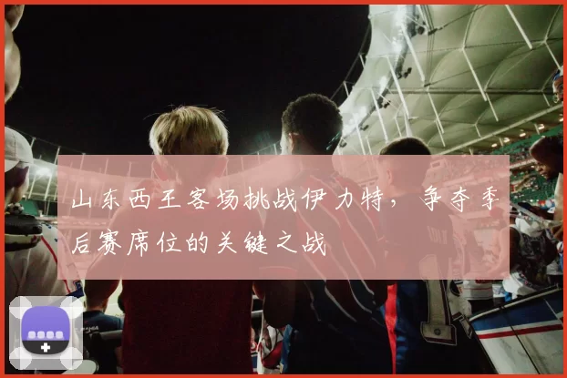山东西王客场挑战伊力特，争夺季后赛席位的关键之战