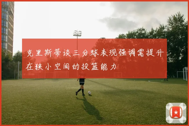克里斯蒂谈三分球表现强调需提升在狭小空间的投篮能力