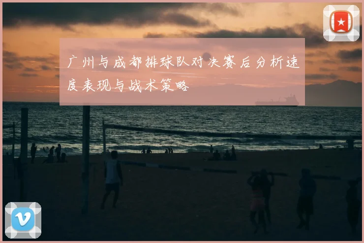 广州与成都排球队对决赛后分析速度表现与战术策略