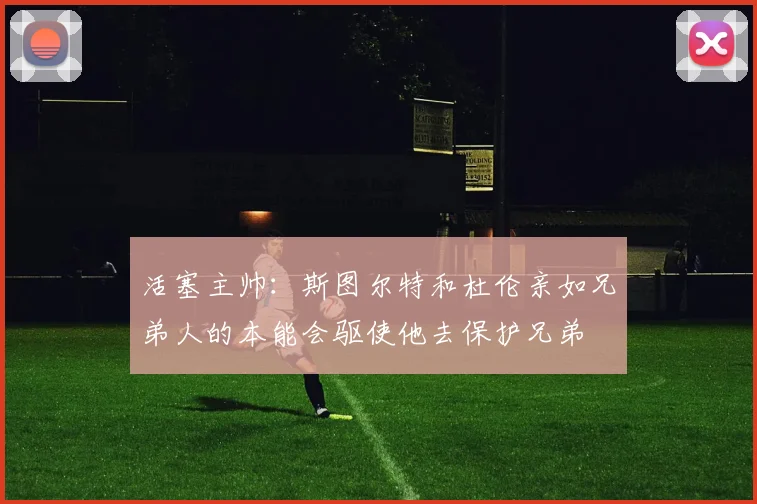 活塞主帅：斯图尔特和杜伦亲如兄弟人的本能会驱使他去保护兄弟