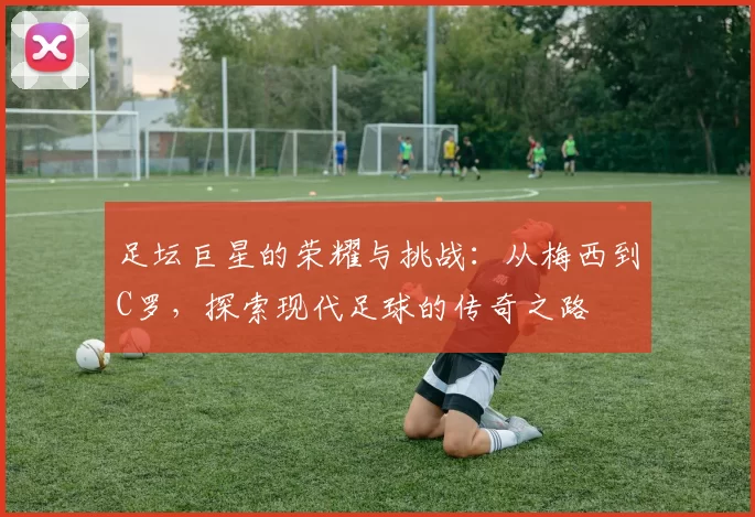 足坛巨星的荣耀与挑战：从梅西到C罗，探索现代足球的传奇之路
