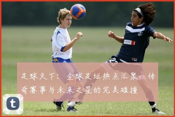 足球天下：全球足坛热点汇聚，传奇赛事与未来之星的完美碰撞