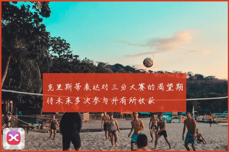 克里斯蒂表达对三分大赛的渴望期待未来多次参与并有所收获