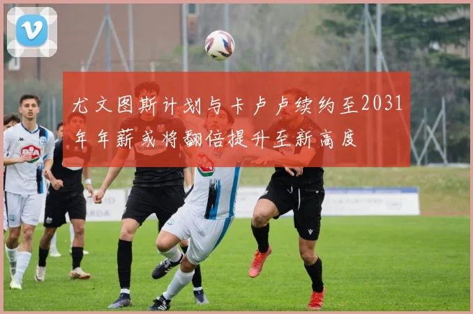 尤文图斯计划与卡卢卢续约至2031年年薪或将翻倍提升至新高度