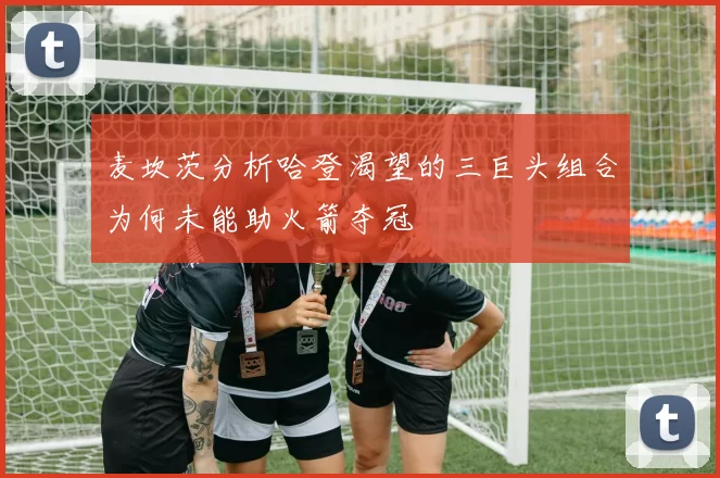 麦坎茨分析哈登渴望的三巨头组合为何未能助火箭夺冠