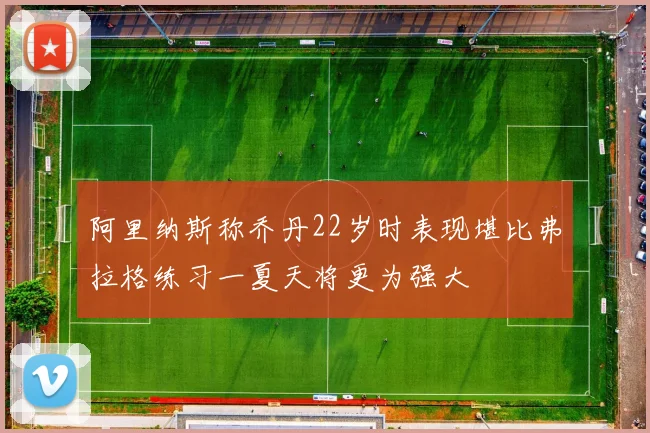 阿里纳斯称乔丹22岁时表现堪比弗拉格练习一夏天将更为强大