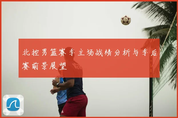 北控男篮赛季主场战绩分析与季后赛前景展望