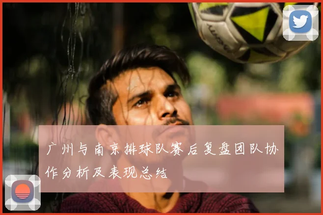 广州与南京排球队赛后复盘团队协作分析及表现总结
