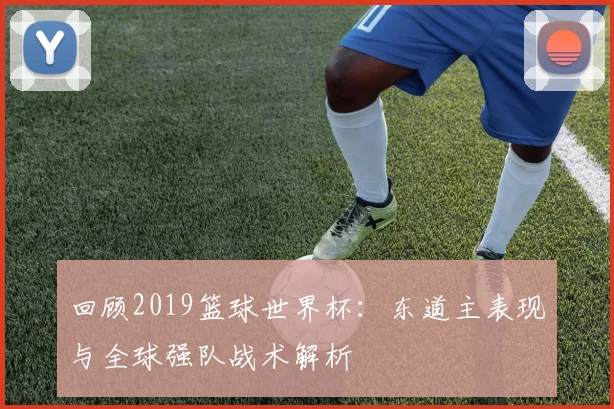 回顾2019篮球世界杯：东道主表现与全球强队战术解析