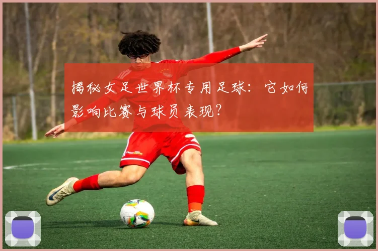 揭秘女足世界杯专用足球：它如何影响比赛与球员表现？